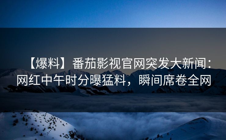 【爆料】番茄影视官网突发大新闻：网红中午时分曝猛料，瞬间席卷全网