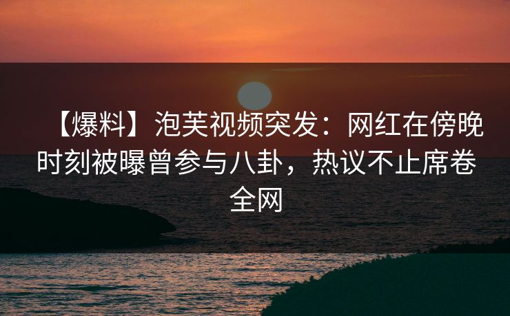 【爆料】泡芙视频突发：网红在傍晚时刻被曝曾参与八卦，热议不止席卷全网