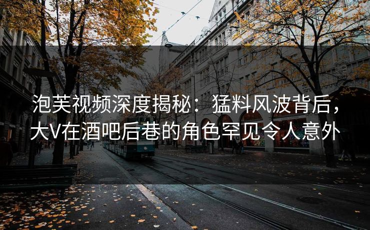 泡芙视频深度揭秘：猛料风波背后，大V在酒吧后巷的角色罕见令人意外