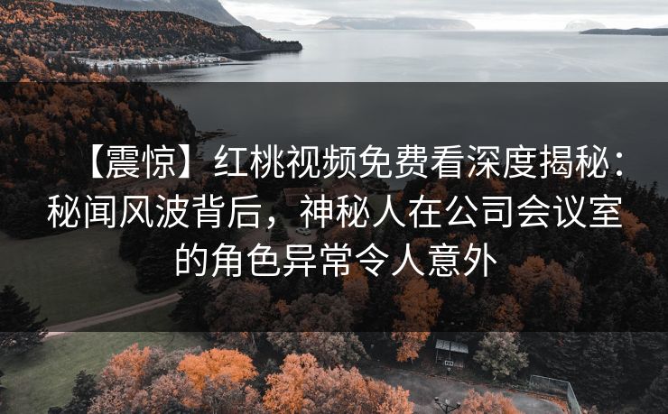 【震惊】红桃视频免费看深度揭秘：秘闻风波背后，神秘人在公司会议室的角色异常令人意外