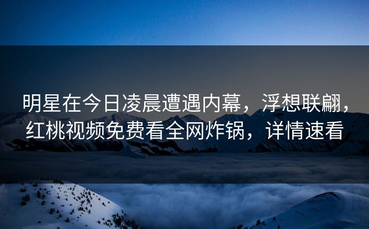 明星在今日凌晨遭遇内幕，浮想联翩，红桃视频免费看全网炸锅，详情速看
