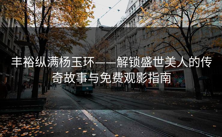 丰裕纵满杨玉环——解锁盛世美人的传奇故事与免费观影指南