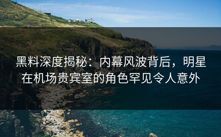 黑料深度揭秘：内幕风波背后，明星在机场贵宾室的角色罕见令人意外