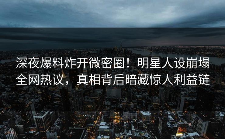 深夜爆料炸开微密圈！明星人设崩塌全网热议，真相背后暗藏惊人利益链