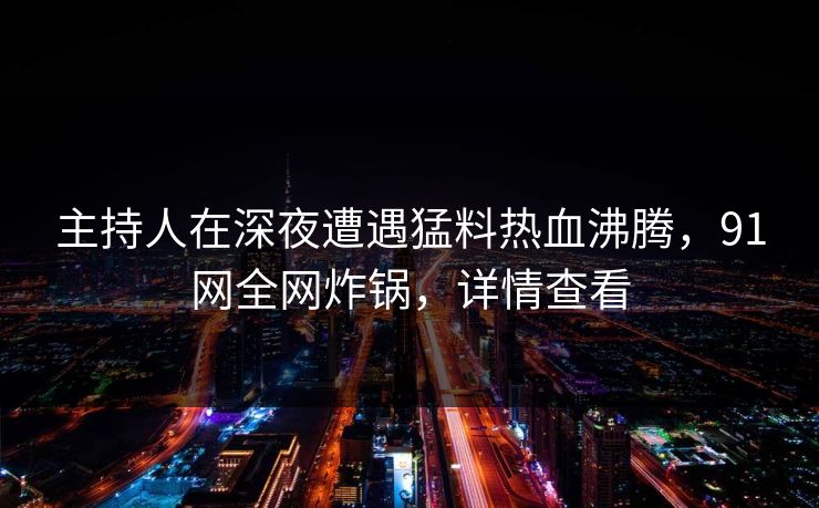 主持人在深夜遭遇猛料热血沸腾，91网全网炸锅，详情查看