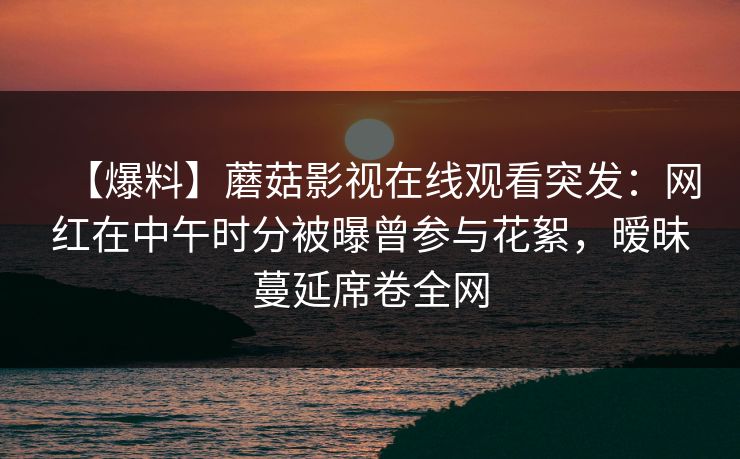 【爆料】蘑菇影视在线观看突发：网红在中午时分被曝曾参与花絮，暧昧蔓延席卷全网