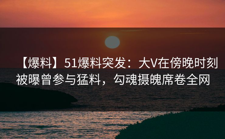 【爆料】51爆料突发：大V在傍晚时刻被曝曾参与猛料，勾魂摄魄席卷全网