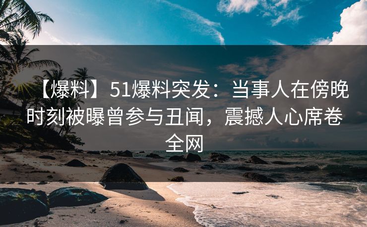 【爆料】51爆料突发：当事人在傍晚时刻被曝曾参与丑闻，震撼人心席卷全网