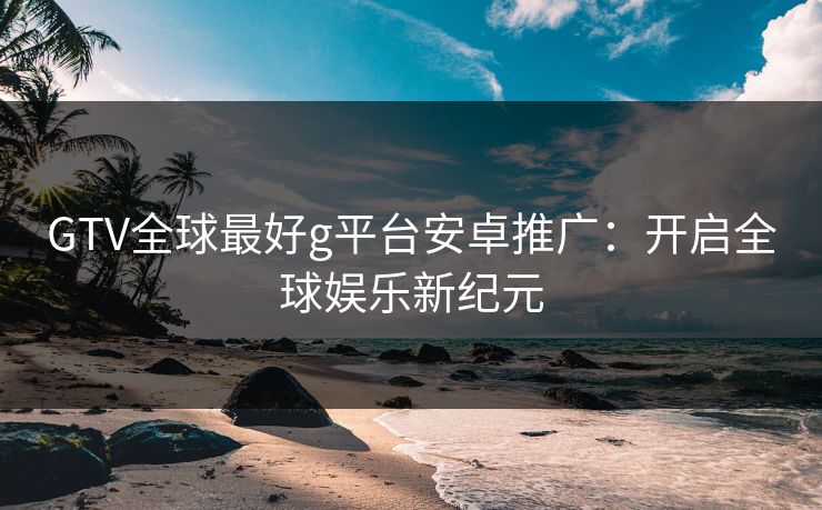 GTV全球最好g平台安卓推广：开启全球娱乐新纪元