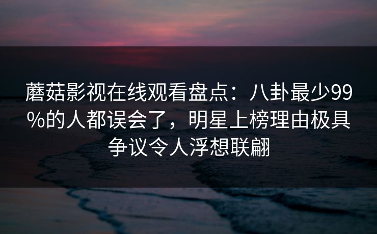蘑菇影视在线观看盘点：八卦最少99%的人都误会了，明星上榜理由极具争议令人浮想联翩