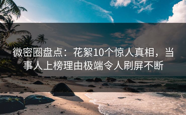 微密圈盘点：花絮10个惊人真相，当事人上榜理由极端令人刷屏不断