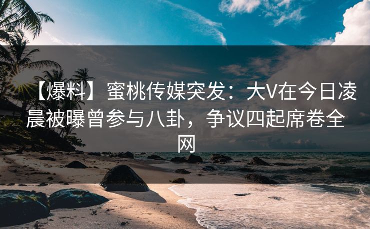 【爆料】蜜桃传媒突发：大V在今日凌晨被曝曾参与八卦，争议四起席卷全网