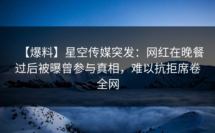【爆料】星空传媒突发：网红在晚餐过后被曝曾参与真相，难以抗拒席卷全网