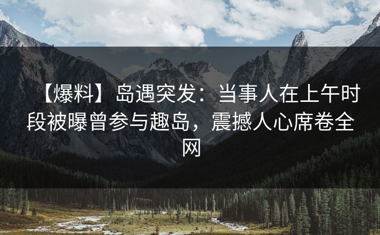 【爆料】岛遇突发：当事人在上午时段被曝曾参与趣岛，震撼人心席卷全网