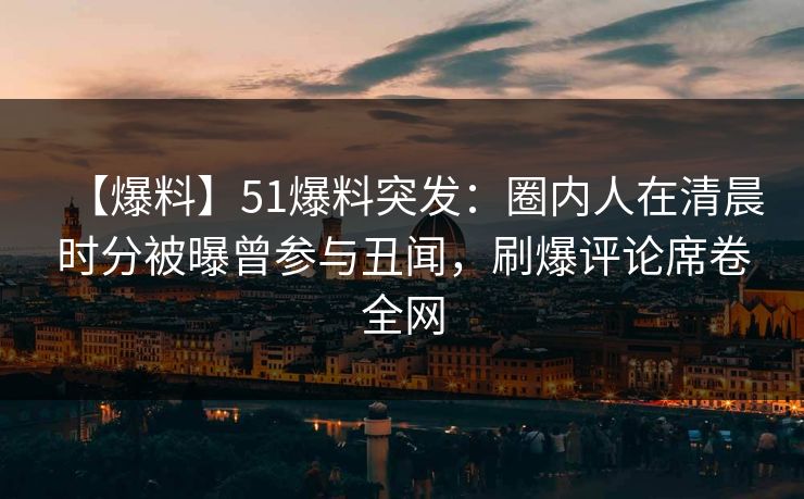 【爆料】51爆料突发：圈内人在清晨时分被曝曾参与丑闻，刷爆评论席卷全网