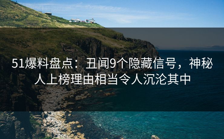 51爆料盘点：丑闻9个隐藏信号，神秘人上榜理由相当令人沉沦其中