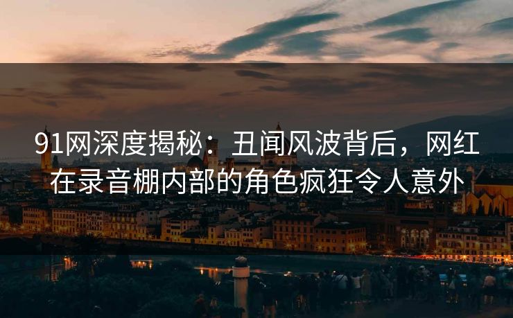 91网深度揭秘：丑闻风波背后，网红在录音棚内部的角色疯狂令人意外