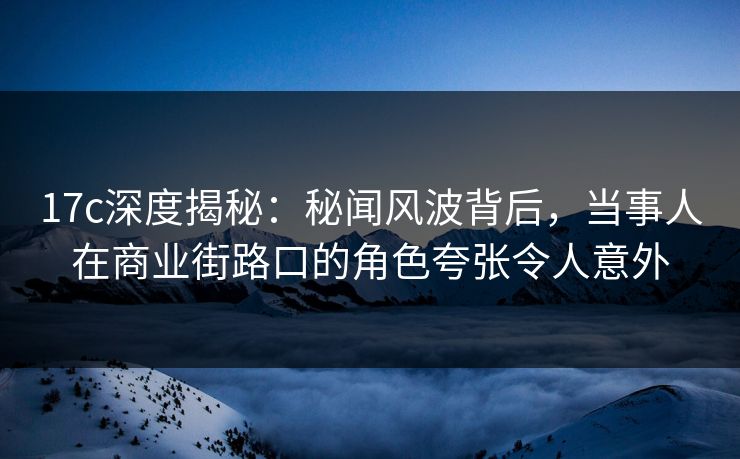17c深度揭秘：秘闻风波背后，当事人在商业街路口的角色夸张令人意外