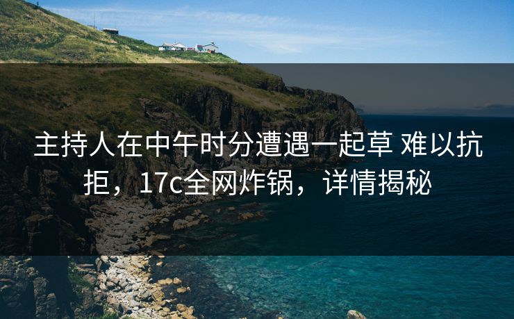 主持人在中午时分遭遇一起草 难以抗拒，17c全网炸锅，详情揭秘