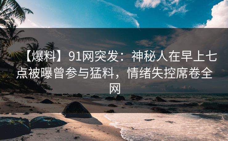 【爆料】91网突发：神秘人在早上七点被曝曾参与猛料，情绪失控席卷全网