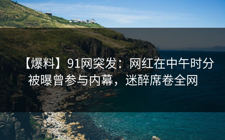 【爆料】91网突发：网红在中午时分被曝曾参与内幕，迷醉席卷全网