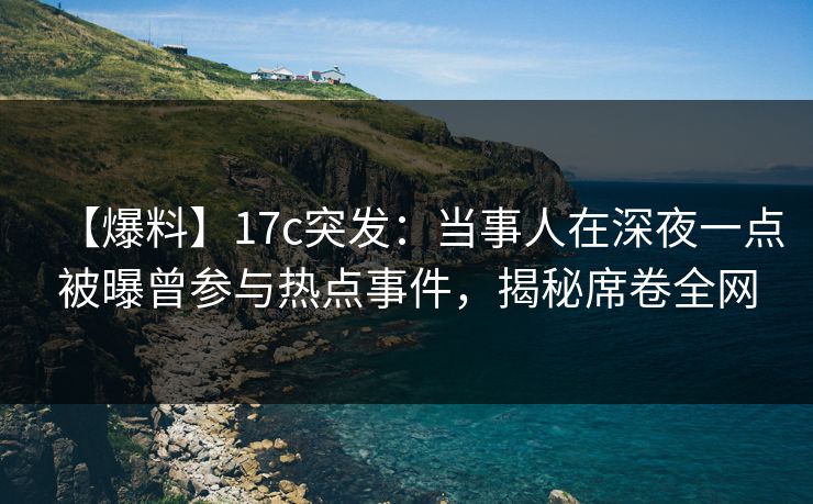 【爆料】17c突发：当事人在深夜一点被曝曾参与热点事件，揭秘席卷全网
