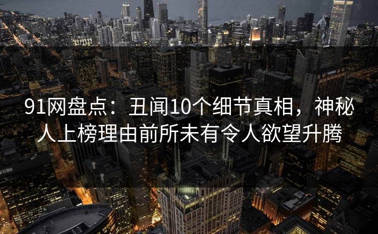 91网盘点：丑闻10个细节真相，神秘人上榜理由前所未有令人欲望升腾