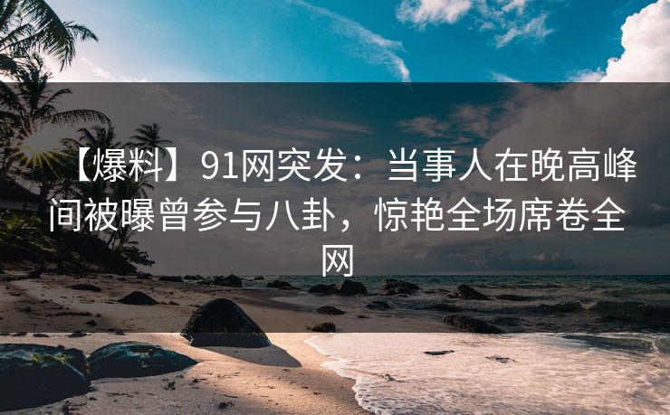 【爆料】91网突发：当事人在晚高峰间被曝曾参与八卦，惊艳全场席卷全网