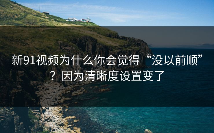 新91视频为什么你会觉得“没以前顺”？因为清晰度设置变了