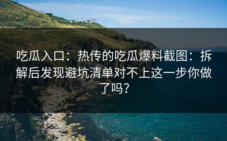 吃瓜入口：热传的吃瓜爆料截图：拆解后发现避坑清单对不上这一步你做了吗？
