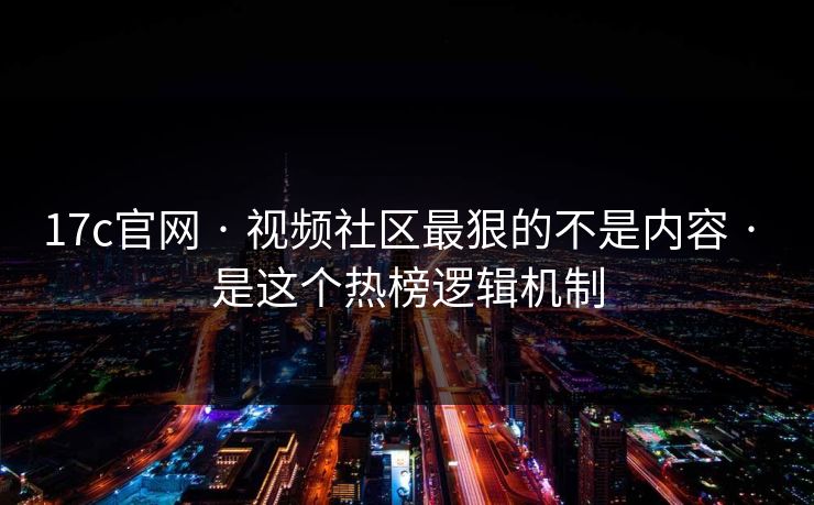 17c官网 · 视频社区最狠的不是内容 · 是这个热榜逻辑机制