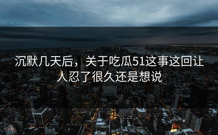 沉默几天后，关于吃瓜51这事这回让人忍了很久还是想说