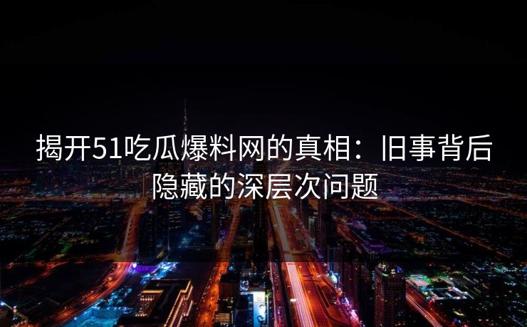 揭开51吃瓜爆料网的真相：旧事背后隐藏的深层次问题