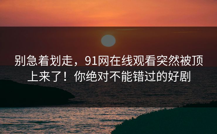 别急着划走，91网在线观看突然被顶上来了！你绝对不能错过的好剧