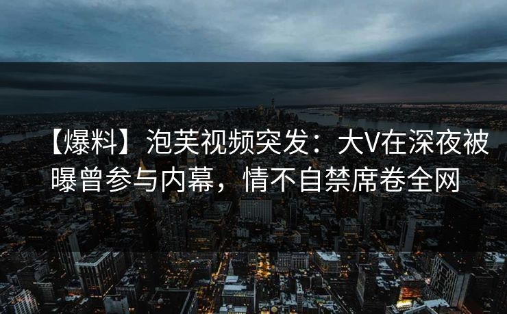 【爆料】泡芙视频突发：大V在深夜被曝曾参与内幕，情不自禁席卷全网