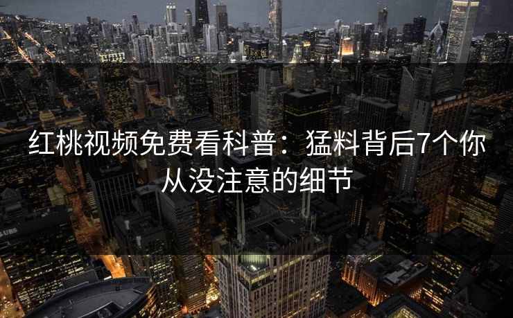 红桃视频免费看科普:猛料背后7个你从没注意的细节 红桃视频免费看科普:猛料背后7个你从没注意的细节