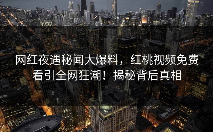 网红夜遇秘闻大爆料，红桃视频免费看引全网狂潮！揭秘背后真相