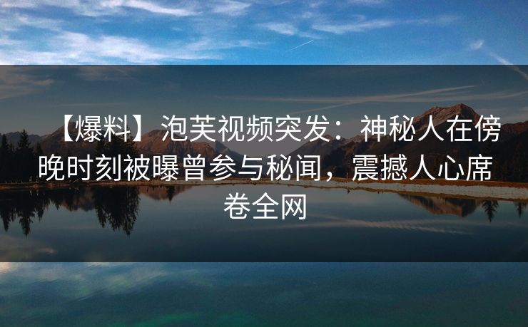 【爆料】泡芙视频突发：神秘人在傍晚时刻被曝曾参与秘闻，震撼人心席卷全网