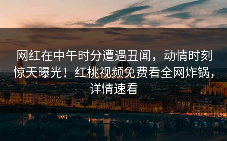 网红在中午时分遭遇丑闻，动情时刻惊天曝光！红桃视频免费看全网炸锅，详情速看