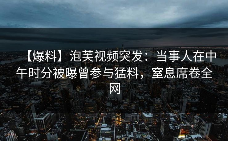 【爆料】泡芙视频突发：当事人在中午时分被曝曾参与猛料，窒息席卷全网