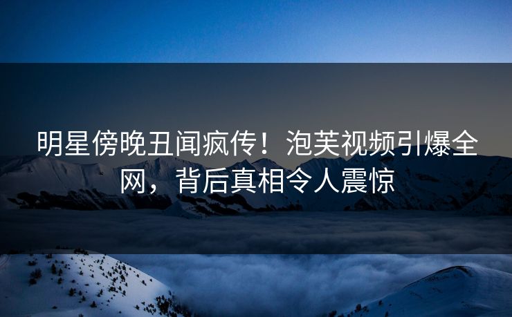 明星傍晚丑闻疯传!泡芙视频引爆全网,背后真相令人震惊 明星傍晚丑闻疯传!泡芙视频引爆全网,背后真相令人震惊