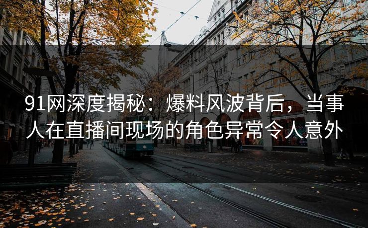 91网深度揭秘：爆料风波背后，当事人在直播间现场的角色异常令人意外