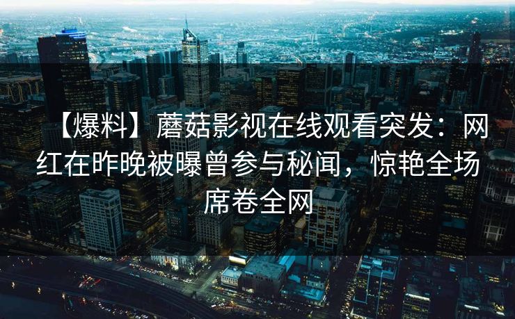 【爆料】蘑菇影视在线观看突发：网红在昨晚被曝曾参与秘闻，惊艳全场席卷全网