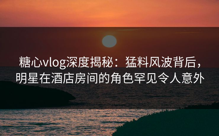 糖心vlog深度揭秘：猛料风波背后，明星在酒店房间的角色罕见令人意外