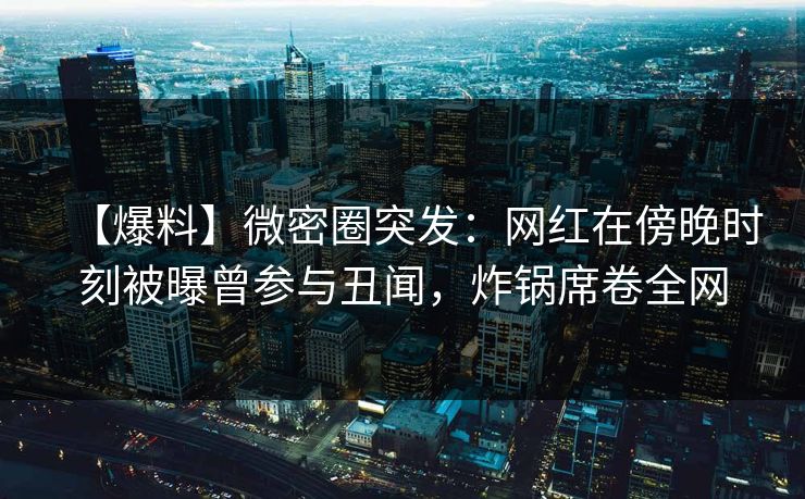 【爆料】微密圈突发：网红在傍晚时刻被曝曾参与丑闻，炸锅席卷全网