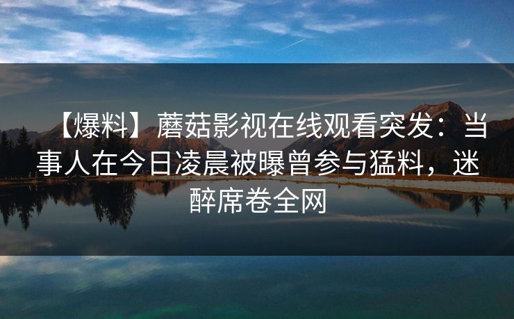 【爆料】蘑菇影视在线观看突发：当事人在今日凌晨被曝曾参与猛料，迷醉席卷全网