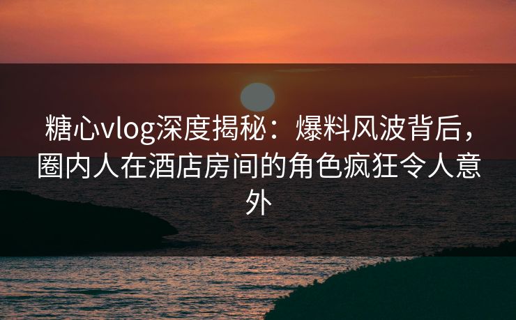 糖心vlog深度揭秘：爆料风波背后，圈内人在酒店房间的角色疯狂令人意外