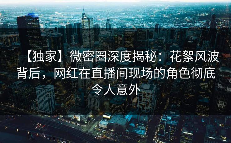 【独家】微密圈深度揭秘：花絮风波背后，网红在直播间现场的角色彻底令人意外