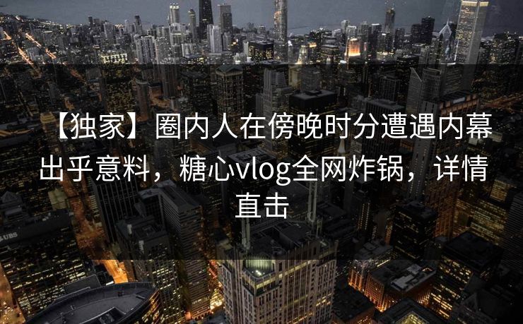 【独家】圈内人在傍晚时分遭遇内幕 出乎意料，糖心vlog全网炸锅，详情直击